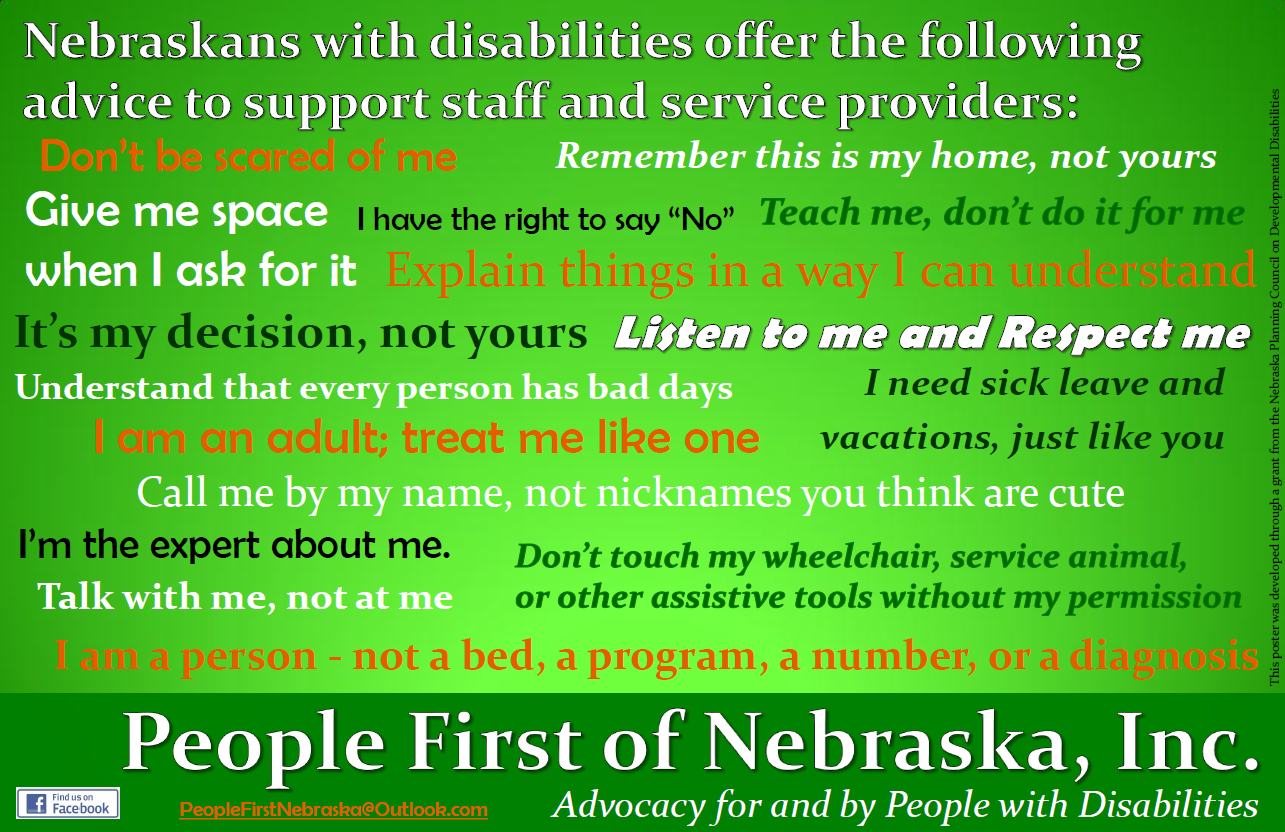 Poster with the text "Nebraskans with disabilities offer the following advice to support staff and service providers: Don't be scared of me. Remember this is my home, not yours. Give me space when I ask for it. I have the right to say "No". Teach me, don't do it for me. Explain things in a way I can understand. It's my decision, not yours. Listen to me and respect me. Understand that every person has bad days. I need sick leave and vacations just like you do. I am an adult, treat me like one. Call me by my name, not nicknames you think are cute. I am the expert about me. Don't touch my wheelchair, service animals or other assistive tools without my permission. Talk with me, not at me. I am a person, not a bed, a program, a number or a diagnosis. People First of Nebraska, Inc. Advocacy for and by people with disabilities.